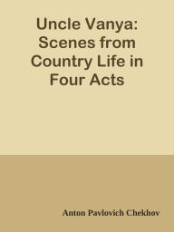 Uncle Vanya: Scenes from Country Life in Four Acts - Anton Pavlovich Chekhov