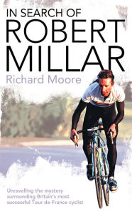 In Search of Robert Millar: Unravelling the Mystery Surrounding Britain's Most Successful Tour de France Cyclist Richard Moore Author