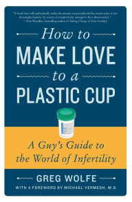 How to Make Love to a Plastic Cup: A Guy's Guide to the World of Infertility Greg Wolfe Author