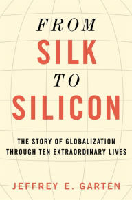 From Silk to Silicon: The Story of Globalization Through Ten Extraordinary Lives Jeffrey E. Garten Author