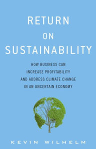 Return on Sustainability: How Business Can Increase Profitability and Address Climate Change in an Uncertain Economy - Kevin A. Wilhelm