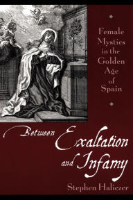Between Exaltation and Infamy: Female Mystics in the Golden Age of Spain Stephen Haliczer Author