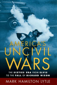 America's Uncivil Wars: The Sixties Era from Elvis to the Fall of Richard Nixon Mark Hamilton Lytle Author
