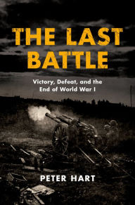The Last Battle: Victory, Defeat, and the End of World War I Peter Hart Author