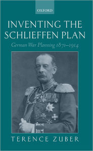 Inventing the Schlieffen Plan: German War Planning 1871-1914 Terence Zuber Author