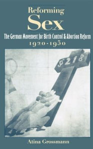 Reforming Sex: The German Movement for Birth Control and Abortion Reform, 1920-1950 Atina Grossmann Author