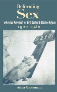 Reforming Sex: The German Movement for Birth Control and Abortion Reform, 1920-1950 Atina Grossmann Author
