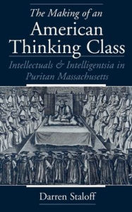 The Making of an American Thinking Class: Intellectuals and Intelligentsia in Puritan Massachusetts - Darren Staloff