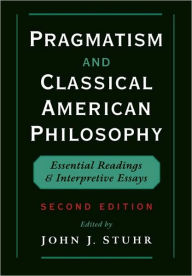 Pragmatism and Classical American Philosophy: Essential Readings and Interpretive Essays John J. Stuhr Editor