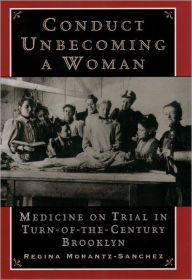 Conduct Unbecoming a Woman: Medicine on Trial in Turn-of-the-Century Brooklyn Regina Morantz-Sanchez Author