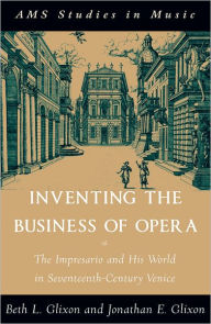 Inventing the Business of Opera: The Impresario and His World in Seventeenth Century Venice Beth Glixon Author
