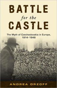 Battle for the Castle: The Myth of Czechoslovakia in Europe, 1914-1948 Andrea Orzoff Author