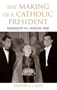 The Making of a Catholic President: Kennedy vs. Nixon 1960 Shaun Casey Author