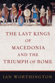 The Last Kings of Macedonia and the Triumph of Rome Ian Worthington Author