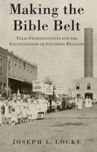 Making the Bible Belt: Texas Prohibitionists and the Politicization of Southern Religion Joseph L. Locke Author