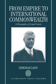 From Empire to International Commonwealth: A Biography of Lionel Curtis Deborah Lavin Author