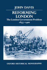 Reforming London: The London Government Problem, 1855-1900 John Davis Author