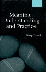 Meaning, Understanding, and Practice: Philosophical Essays Barry Stroud Author