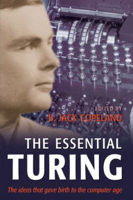The Essential Turing: Seminal Writings in Computing, Logic, Philosophy, Artificial Intelligence, and Artificial Life plus The Secrets of Enigma Alan M