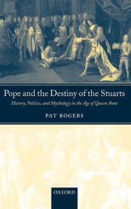 Pope and the Destiny of the Stuarts: History, Politics, and Mythology in the Age of Queen Anne Pat Rogers Author