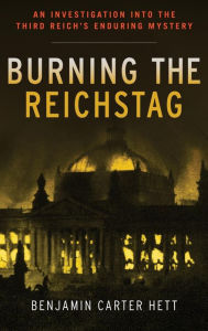Burning the Reichstag: An Investigation into the Third Reich's Enduring Mystery Benjamin Carter Hett Author