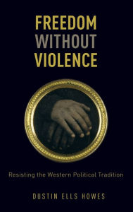 Freedom Without Violence: Resisting the Western Political Tradition Dustin Ells Howes Author