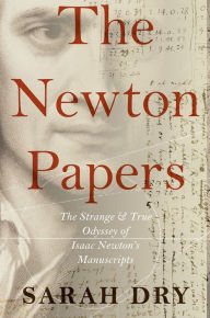 The Newton Papers: The Strange and True Odyssey of Isaac Newton's Manuscripts Sarah Dry Author