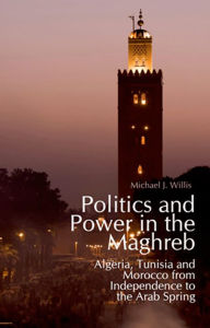 Politics and Power in the Maghreb: Algeria, Tunisia and Morocco from Independence to the Arab Spring Michael Willis Author