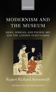 Modernism and the Museum: Asian, African, and Pacific Art and the London Avant-Garde Rupert Richard Arrowsmith Author