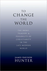 To Change the World: The Irony, Tragedy, and Possibility of Christianity in the Late Modern World James Davison Hunter Author