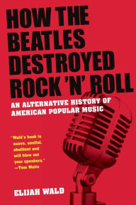 How the Beatles Destroyed Rock 'n' Roll: An Alternative History of American Popular Music Elijah Wald Author