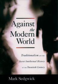 Against the Modern World: Traditionalism and the Secret Intellectual History of the Twentieth Century Mark Sedgwick Author