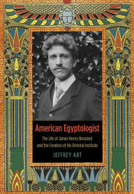American Egyptologist: The Life of James Henry Breasted and the Creation of His Oriental Institute Jeffrey Abt Author