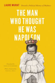 The Man Who Thought He Was Napoleon: Toward a Political History of Madness Laure Murat Author