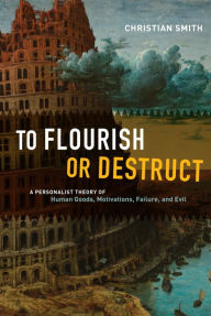 To Flourish or Destruct: A Personalist Theory of Human Goods, Motivations, Failure, and Evil Christian Smith Author
