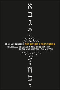 The Mosaic Constitution: Political Theology and Imagination from Machiavelli to Milton - Graham Hammill