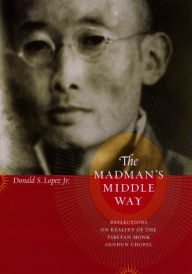 The Madman's Middle Way: Reflections on Reality of the Tibetan Monk Gendun Chopel Donald S. Lopez Jr. Author