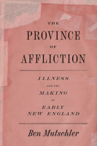 The Province of Affliction: Illness and the Making of Early New England Ben Mutschler Author