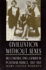 Civilization Without Sexes: Reconstructing Gender in Postwar France, 1917-1927 Mary Louise Roberts Author