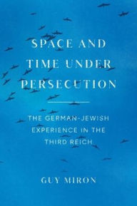 Space and Time under Persecution: The German-Jewish Experience in the Third Reich Guy Miron Author