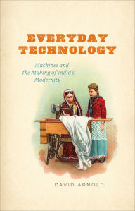 Everyday Technology: Machines and the Making of India's Modernity David Arnold Author