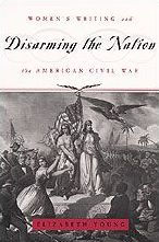 Disarming the Nation: Women's Writing and the American Civil War Elizabeth Young Author