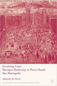 Inventing Lima: Baroque Modernity in Peru's South Sea Metropolis - Alejandra B. Osorio