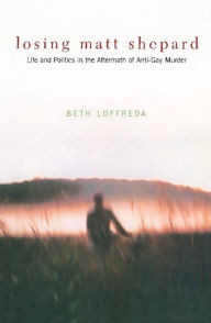 Losing Matt Shepard: Life and Politics in the Aftermath of Anti-Gay Murder Beth Loffreda Author