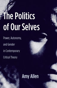 The Politics of Our Selves: Power, Autonomy, and Gender in Contemporary Critical Theory Amy Allen Author