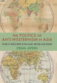 The Politics of Anti-Westernism in Asia: Visions of World Order in Pan-Islamic and Pan-Asian Thought Cemil Aydin Author