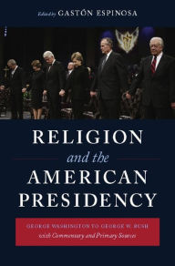 Religion and the American Presidency: George Washington to George W. Bush with Commentary and Primary Sources GastÃ³n Espinosa Editor