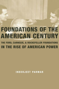 Foundations of the American Century: The Ford, Carnegie, and Rockefeller Foundations in the Rise of American Power Inderjeet Parmar Author
