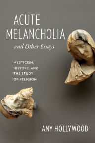 Acute Melancholia and Other Essays: Mysticism, History, and the Study of Religion Amy Hollywood Author