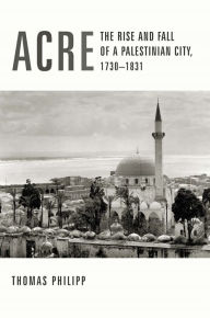Acre: The Rise and Fall of a Palestinian City, 1730-1831 Thomas Philipp Author